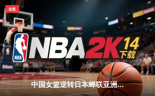 中国女篮逆转日本蝉联亚洲杯，韩旭23+15统治内线创纪录