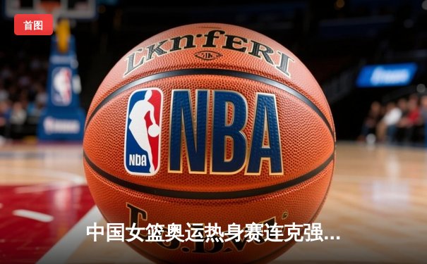 中国女篮奥运热身赛连克强敌 展现东京冲牌实力