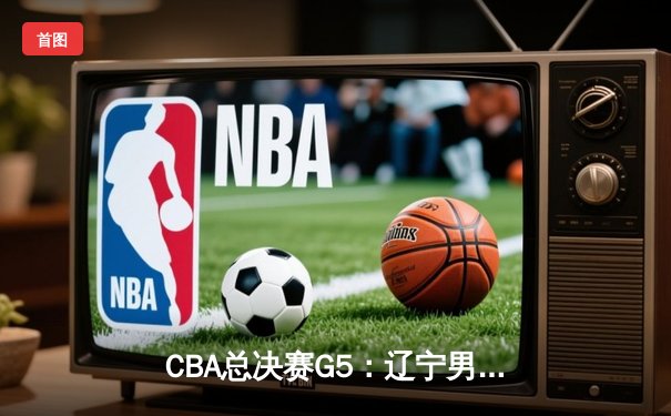 CBA总决赛G5：辽宁男篮加时险胜广东 赵继伟33分率队卫冕成功