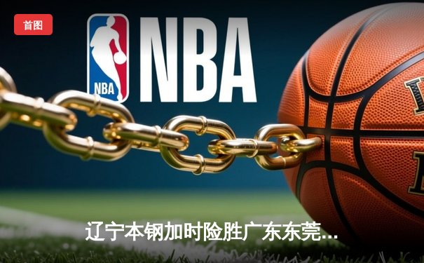 辽宁本钢加时险胜广东东莞 赵继伟33分主导惊天逆转