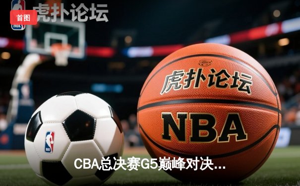 CBA总决赛G5巅峰对决：辽宁本钢逆转广东宏远，成功卫冕夺得队史第四冠